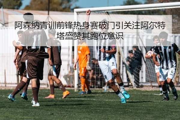 阿森纳青训前锋热身赛破门引关注阿尔特塔盛赞其跑位意识