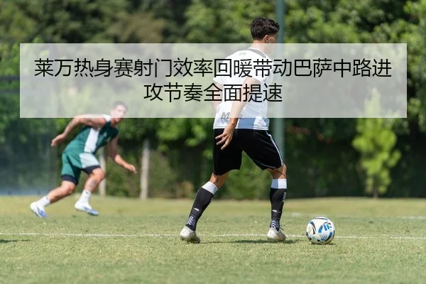 莱万热身赛射门效率回暖带动巴萨中路进攻节奏全面提速