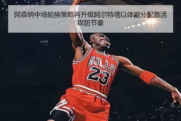 阿森纳中场轮换策略再升级阿尔特塔以体能分配激活攻防节奏