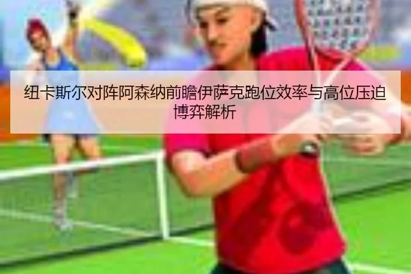 纽卡斯尔对阵阿森纳前瞻伊萨克跑位效率与高位压迫博弈解析